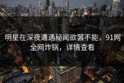 明星在深夜遭遇秘闻欲罢不能，91网全网炸锅，详情查看
