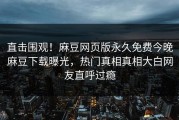 直击围观！麻豆网页版永久免费今晚麻豆下载曝光，热门真相真相大白网友直呼过瘾