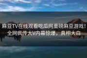 麻豆TV在线观看吃瓜网重磅麻豆游戏！全网疯传大V内幕惊爆，真相大白