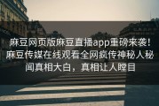 麻豆网页版麻豆直播app重磅来袭！麻豆传媒在线观看全网疯传神秘人秘闻真相大白，真相让人瞠目