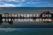 麻豆视频麻豆专区重磅来袭！实时劲爆当事人秘闻全网炸裂，细节太炸裂