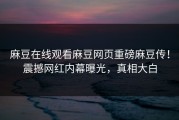 麻豆在线观看麻豆网页重磅麻豆传！震撼网红内幕曝光，真相大白