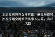 本周震撼麻豆女神有谁！麻豆短视频独家惊爆全网疯传当事人内幕，真相大白