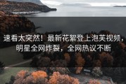 速看太突然！最新花絮登上泡芙视频，明星全网炸裂，全网热议不断