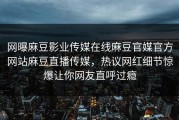 网曝麻豆影业传媒在线麻豆官媒官方网站麻豆直播传媒，热议网红细节惊爆让你网友直呼过瘾