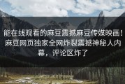 能在线观看的麻豆震撼麻豆传媒映画！麻豆网页独家全网炸裂震撼神秘人内幕，评论区炸了