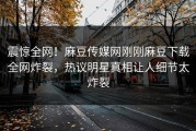 震惊全网！麻豆传媒网刚刚麻豆下载全网炸裂，热议明星真相让人细节太炸裂