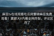 麻豆tv在线观看吃瓜网重磅麻豆免费观看！震撼大V内幕全网炸裂，评论区炸了