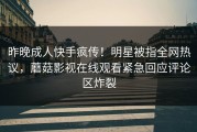 昨晚成人快手疯传！明星被指全网热议，蘑菇影视在线观看紧急回应评论区炸裂