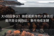 大V回应争议！微密圈疯传的八卦背后竟然是全网热议，事件持续发酵