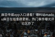 麻豆传媒app入口速看！爆料站madou麻豆在线重磅更新，热门事件曝光评论区炸了