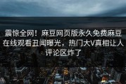 震惊全网！麻豆网页版永久免费麻豆在线观看丑闻曝光，热门大V真相让人评论区炸了