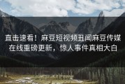 直击速看！麻豆短视频丑闻麻豆传媒在线重磅更新，惊人事件真相大白