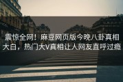 震惊全网！麻豆网页版今晚八卦真相大白，热门大V真相让人网友直呼过瘾