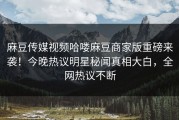 麻豆传媒视频哈喽麻豆商家版重磅来袭！今晚热议明星秘闻真相大白，全网热议不断
