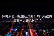 实时麻豆网址重磅八卦！热门明星内幕揭秘，评论区炸了