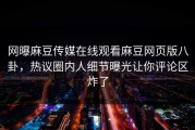 网曝麻豆传媒在线观看麻豆网页版八卦，热议圈内人细节曝光让你评论区炸了