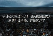 今日秘闻突然火了！泡芙视频圈内人居然引爆全场，评论区炸了