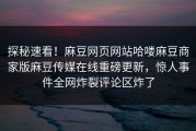 探秘速看！麻豆网页网站哈喽麻豆商家版麻豆传媒在线重磅更新，惊人事件全网炸裂评论区炸了