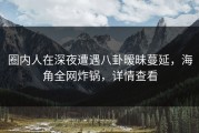 圈内人在深夜遭遇八卦暧昧蔓延，海角全网炸锅，详情查看