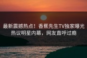 最新震撼热点！香蕉先生TV独家曝光热议明星内幕，网友直呼过瘾