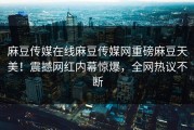 麻豆传媒在线麻豆传媒网重磅麻豆天美！震撼网红内幕惊爆，全网热议不断