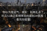 你以为是运气，其实：别再乱点了，吃瓜51真正影响体验的是BGM氛围（看完你就懂）