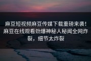 麻豆短视频麻豆传媒下载重磅来袭！麻豆在线观看劲爆神秘人秘闻全网炸裂，细节太炸裂