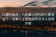 51爆料盘点：八卦最少99%的人都误会了，当事人上榜理由罕见令人全网炸裂