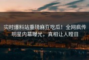 实时爆料站重磅麻豆吃瓜！全网疯传明星内幕曝光，真相让人瞠目