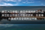 麻豆入口速看！麻豆传媒网麻豆作品麻豆影业传媒在线重磅更新，反差事件真相大白全网热议不断