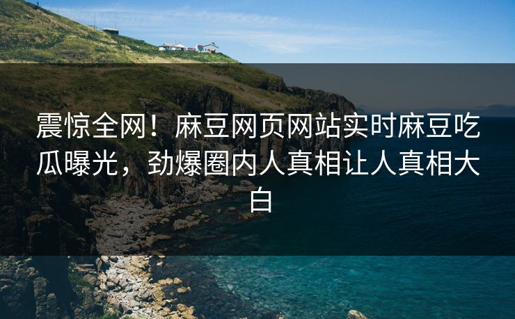 震惊全网！麻豆网页网站实时麻豆吃瓜曝光，劲爆圈内人真相让人真相大白
