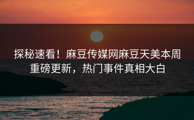 探秘速看！麻豆传媒网麻豆天美本周重磅更新，热门事件真相大白