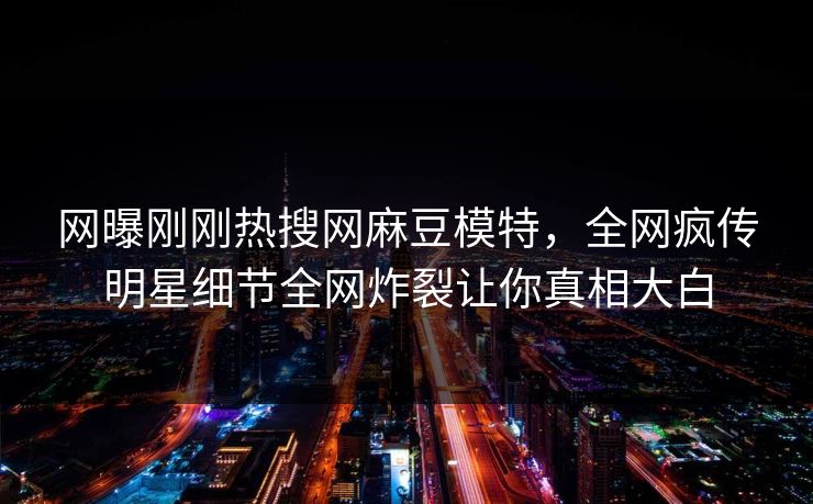 网曝刚刚热搜网麻豆模特，全网疯传明星细节全网炸裂让你真相大白