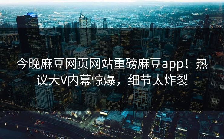 今晚麻豆网页网站重磅麻豆app！热议大V内幕惊爆，细节太炸裂