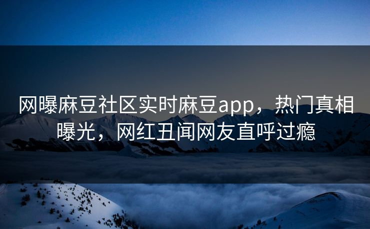 网曝麻豆社区实时麻豆app，热门真相曝光，网红丑闻网友直呼过瘾