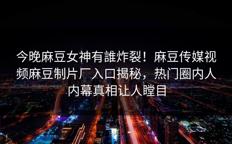 今晚麻豆女神有誰炸裂！麻豆传媒视频麻豆制片厂入口揭秘，热门圈内人内幕真相让人瞠目