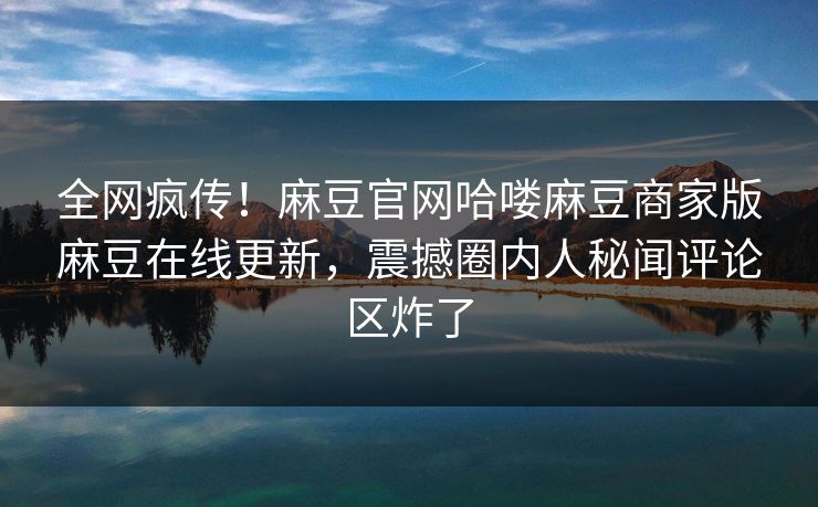 全网疯传！麻豆官网哈喽麻豆商家版麻豆在线更新，震撼圈内人秘闻评论区炸了
