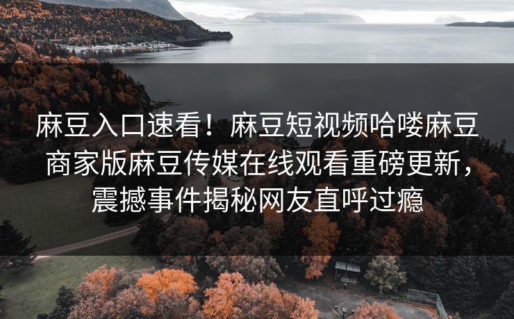 麻豆入口速看！麻豆短视频哈喽麻豆商家版麻豆传媒在线观看重磅更新，震撼事件揭秘网友直呼过瘾