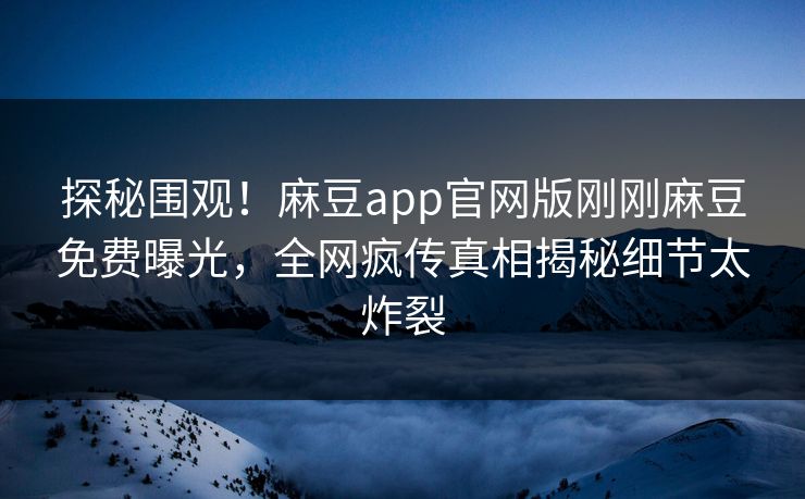 探秘围观！麻豆app官网版刚刚麻豆免费曝光，全网疯传真相揭秘细节太炸裂