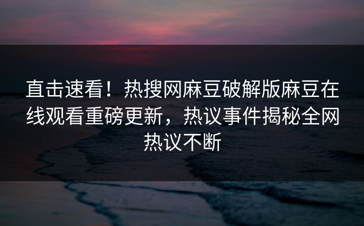 直击速看！热搜网麻豆破解版麻豆在线观看重磅更新，热议事件揭秘全网热议不断