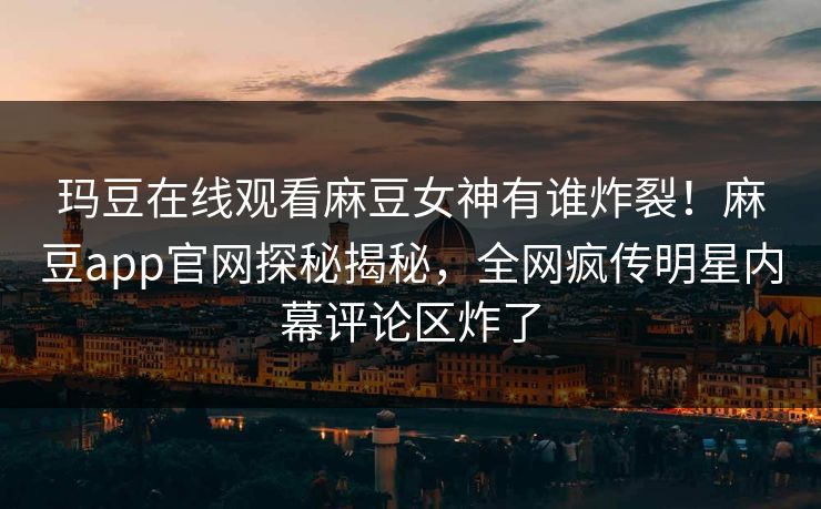 玛豆在线观看麻豆女神有谁炸裂！麻豆app官网探秘揭秘，全网疯传明星内幕评论区炸了
