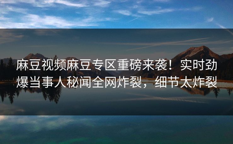 麻豆视频麻豆专区重磅来袭！实时劲爆当事人秘闻全网炸裂，细节太炸裂