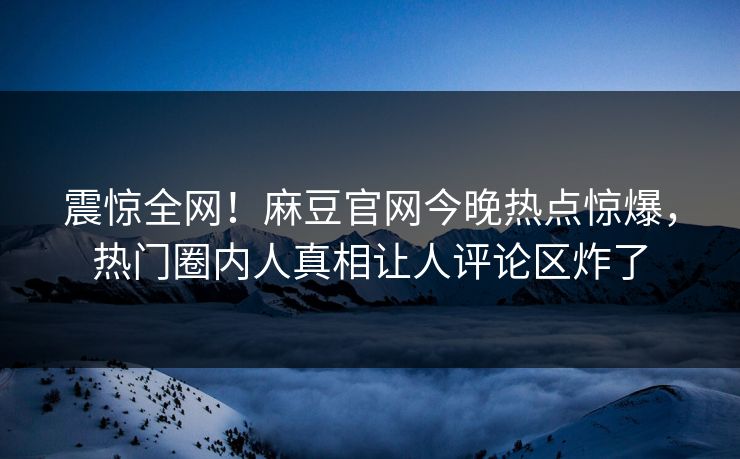 震惊全网！麻豆官网今晚热点惊爆，热门圈内人真相让人评论区炸了