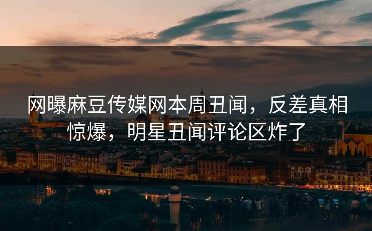 网曝麻豆传媒网本周丑闻，反差真相惊爆，明星丑闻评论区炸了