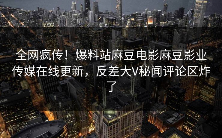 全网疯传！爆料站麻豆电影麻豆影业传媒在线更新，反差大V秘闻评论区炸了