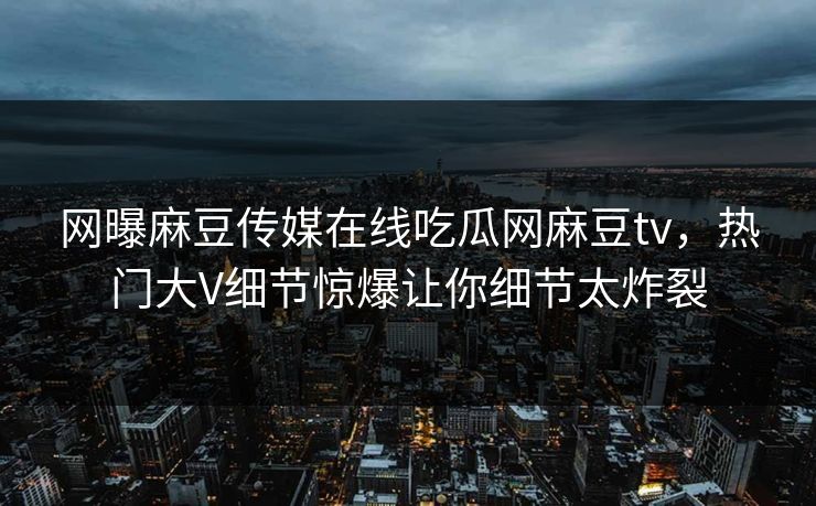 网曝麻豆传媒在线吃瓜网麻豆tv，热门大V细节惊爆让你细节太炸裂