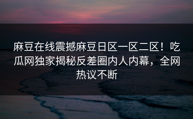 麻豆在线震撼麻豆日区一区二区！吃瓜网独家揭秘反差圈内人内幕，全网热议不断