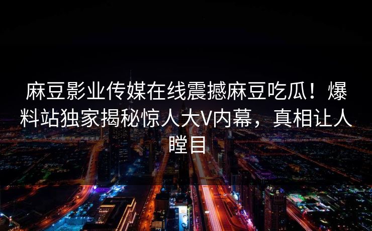 麻豆影业传媒在线震撼麻豆吃瓜！爆料站独家揭秘惊人大V内幕，真相让人瞠目