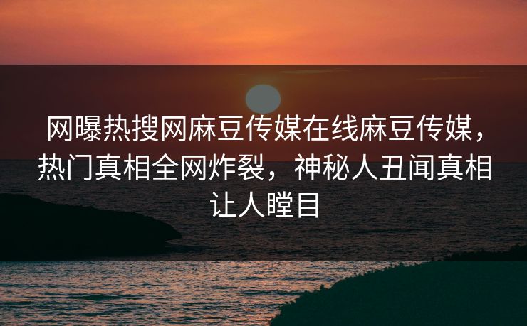 网曝热搜网麻豆传媒在线麻豆传媒，热门真相全网炸裂，神秘人丑闻真相让人瞠目